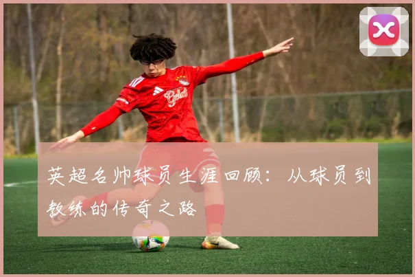 英超名帅球员生涯回顾：从球员到教练的传奇之路