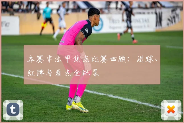 本赛季法甲焦点比赛回顾：进球、红牌与看点全纪录