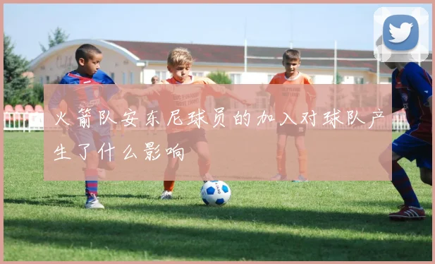 火箭队安东尼球员的加入对球队产生了什么影响