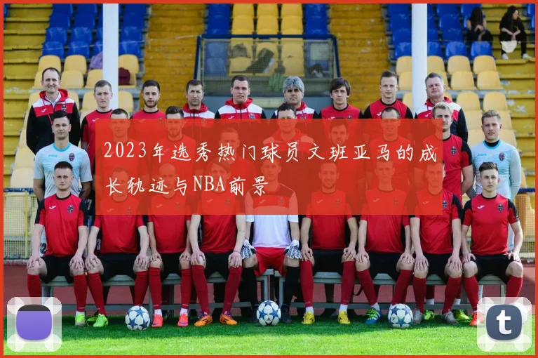 2023年选秀热门球员文班亚马的成长轨迹与NBA前景