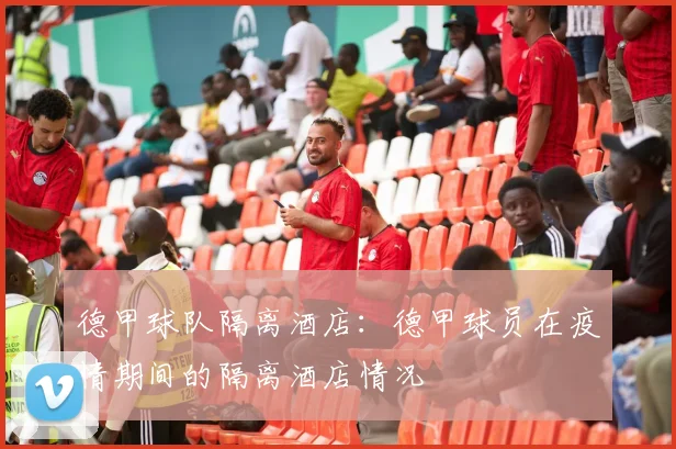 德甲球队隔离酒店：德甲球员在疫情期间的隔离酒店情况