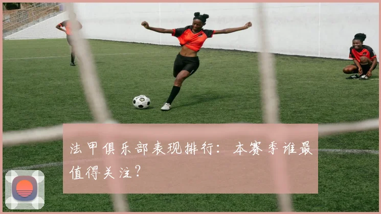 法甲俱乐部表现排行：本赛季谁最值得关注？